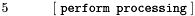 $5\ \ \ \ \ \ \ \ \ \ [\ \texttt{perform processing}\ ] $